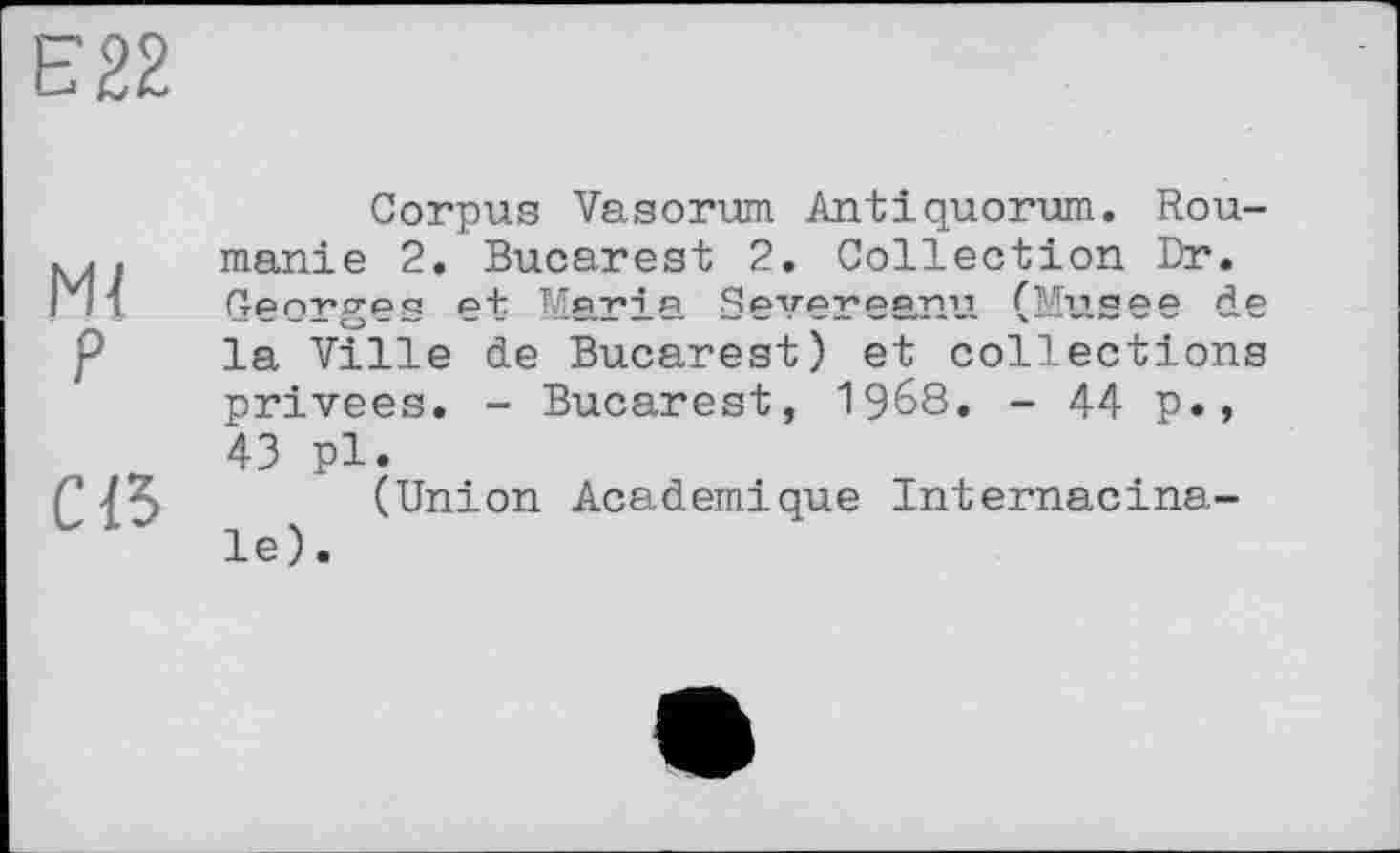 ﻿Ml
P
ce
Corpus Vasorum Antiquorum. Roumanie 2. Bucarest 2. Collection Dr. Georges et Maria Severeanu (Musee de la Ville de Bucarest) et collections privées. - Bucarest, I968. - 44 p., 43 pl.
(Union Academique Internacina-le).